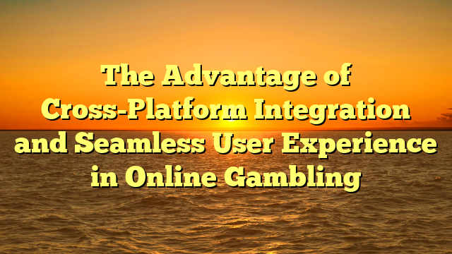 The Advantage of Cross-Platform Integration and Seamless User Experience in Online Gambling