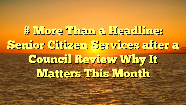 # More Than a Headline: Senior Citizen Services after a Council Review Why It Matters This Month